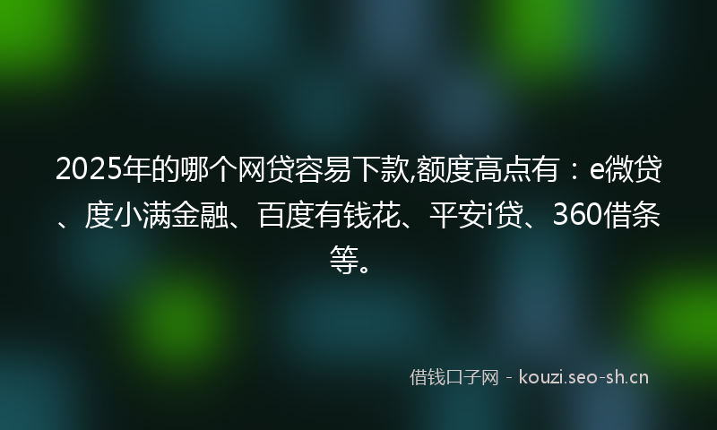 2025年的哪个网贷容易下款,额度高点有：e微贷、度小满金融、百度有钱花、平安i贷、360借条等。