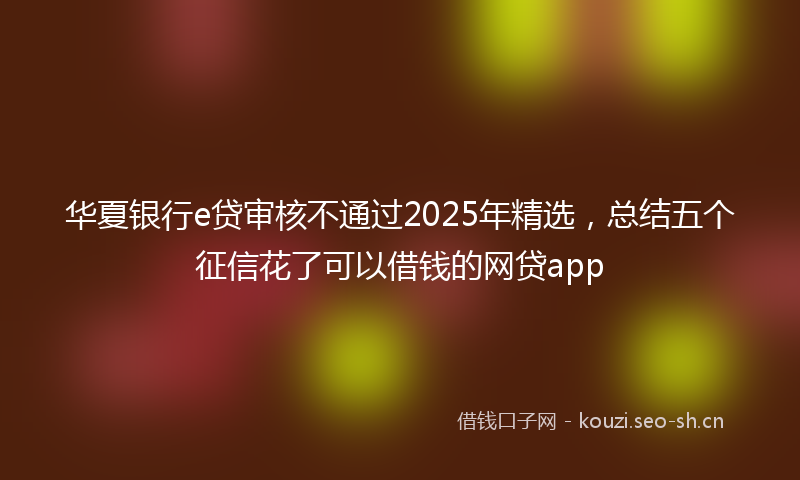 华夏银行e贷审核不通过2025年精选,总结五个征信花了可以借钱的网贷app