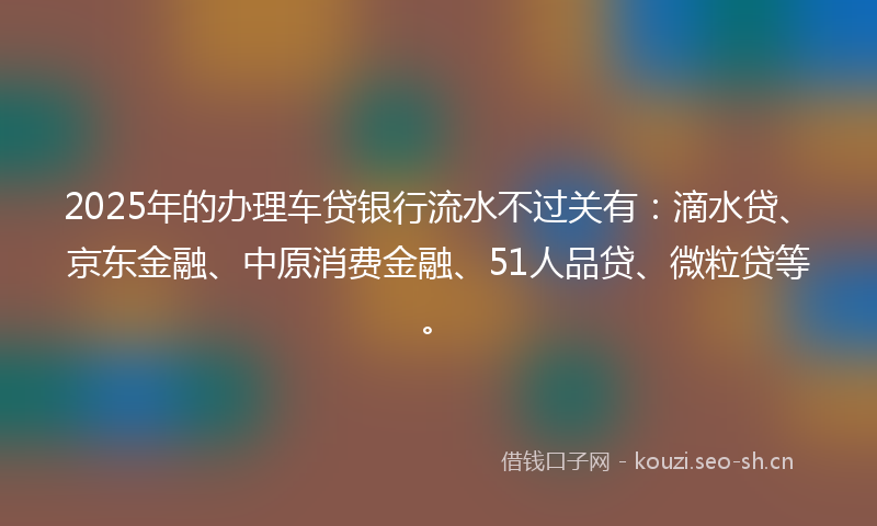 2025年的办理车贷银行流水不过关有:滴水贷、京东金融、中原消费金融、51人品贷、微粒贷等。