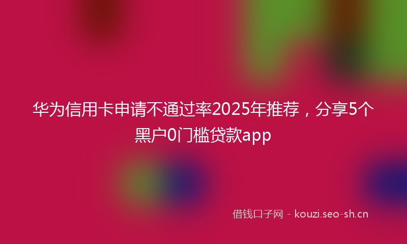 华为信用卡申请不通过率2025年推荐,分享5个黑户0门槛贷款app