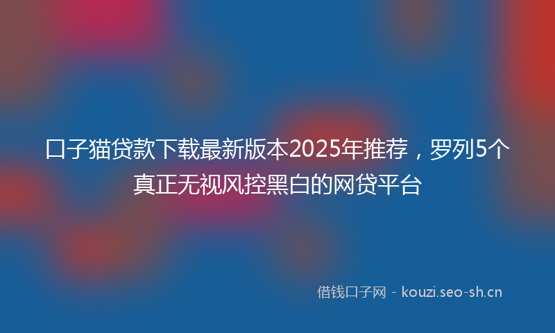 口子猫贷款下载最新版本2025年推荐，罗列5个真正无视风控黑白的网贷平台