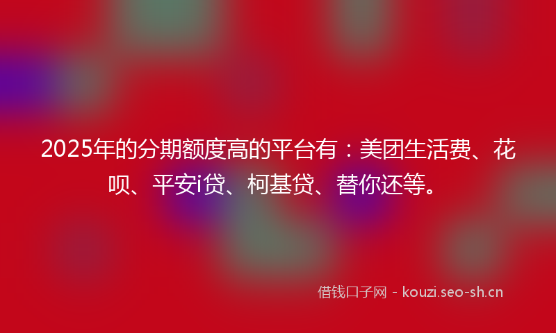 2025年的分期额度高的平台有：美团生活费、花呗、平安i贷、柯基贷、替你还等。