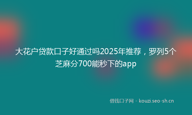 大花户贷款口子好通过吗2025年推荐，罗列5个芝麻分700能秒下的app