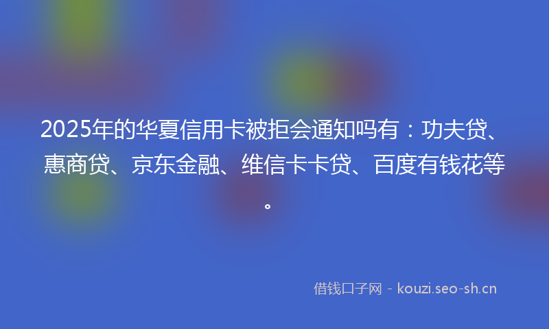 2025年的华夏信用卡被拒会通知吗有：功夫贷、惠商贷、京东金融、维信卡卡贷、百度有钱花等。