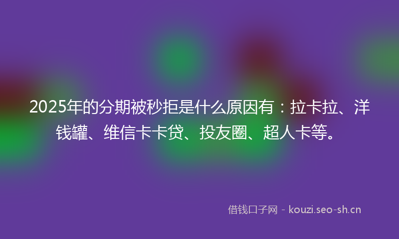 2025年的分期被秒拒是什么原因有：拉卡拉、洋钱罐、维信卡卡贷、投友圈、超人卡等。