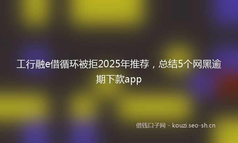 工行融e借循环被拒2025年推荐，总结5个网黑逾期下款app