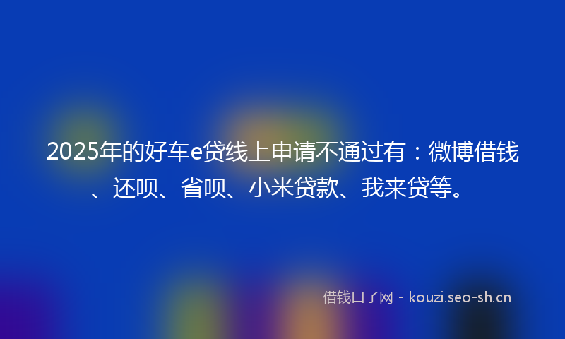 2025年的好车e贷线上申请不通过有：微博借钱、还呗、省呗、小米贷款、我来贷等。