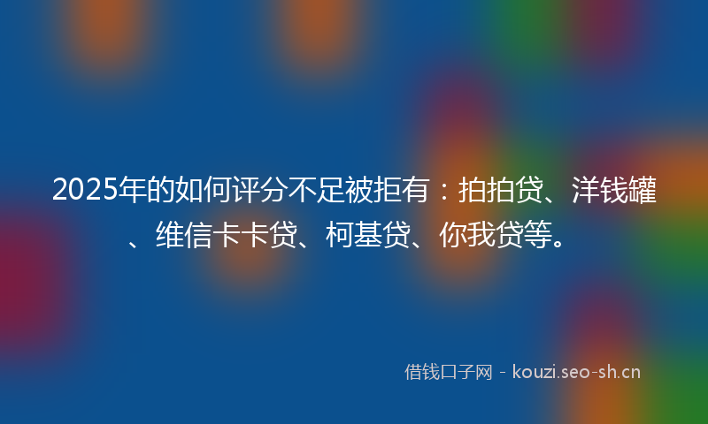 2025年的如何评分不足被拒有：拍拍贷、洋钱罐、维信卡卡贷、柯基贷、你我贷等。