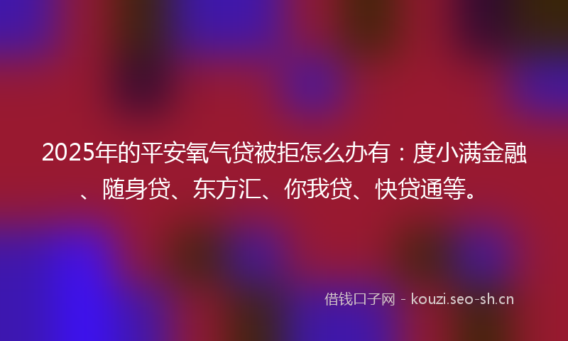 2025年的平安氧气贷被拒怎么办有：度小满金融、随身贷、东方汇、你我贷、快贷通等。