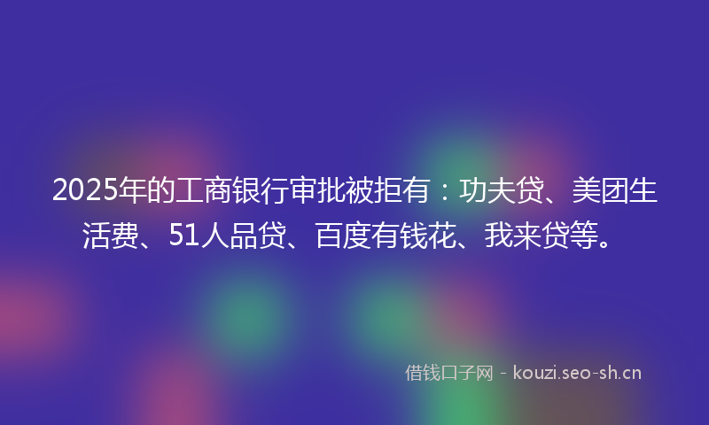 2025年的工商银行审批被拒有：功夫贷、美团生活费、51人品贷、百度有钱花、我来贷等。