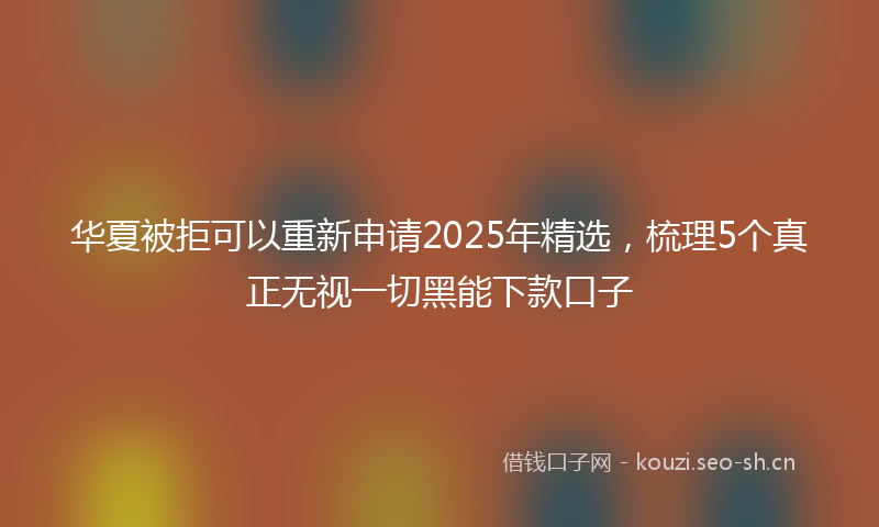 华夏被拒可以重新申请2025年精选,梳理5个真正无视一切黑能下款口子