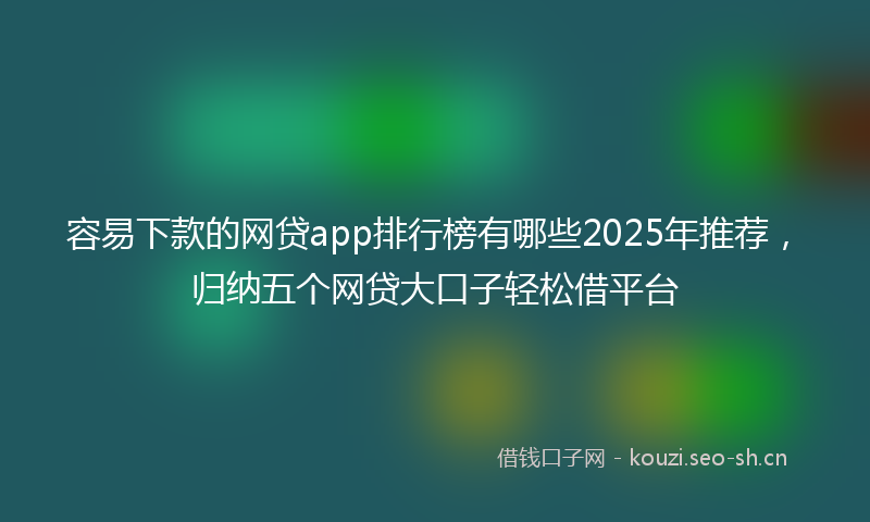 容易下款的网贷app排行榜有哪些2025年推荐，归纳五个网贷大口子轻松借平台
