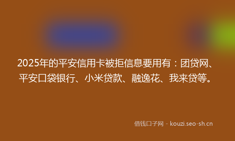 2025年的平安信用卡被拒信息要用有：团贷网、平安口袋银行、小米贷款、融逸花、我来贷等。