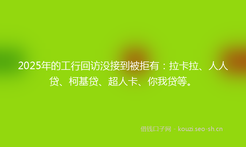 2025年的工行回访没接到被拒有：拉卡拉、人人贷、柯基贷、超人卡、你我贷等。