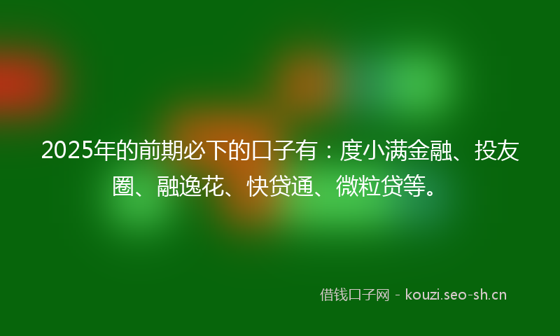 2025年的前期必下的口子有：度小满金融、投友圈、融逸花、快贷通、微粒贷等。