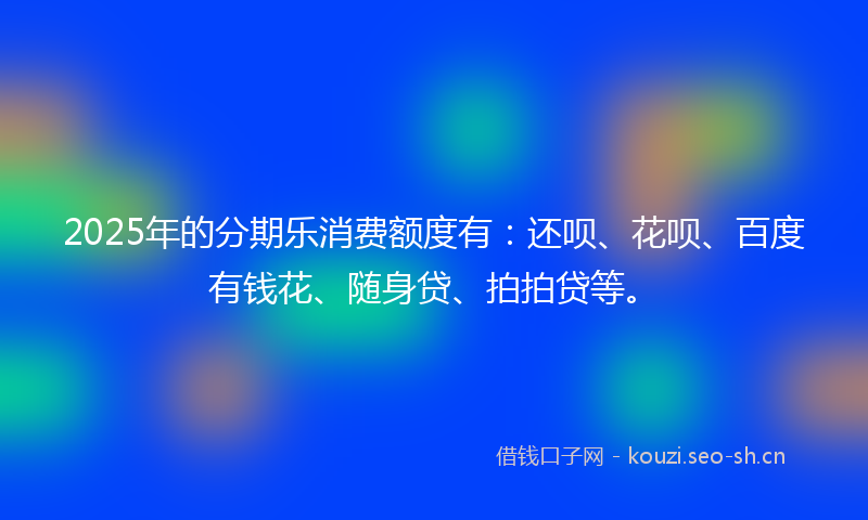 2025年的分期乐消费额度有：还呗、花呗、百度有钱花、随身贷、拍拍贷等。