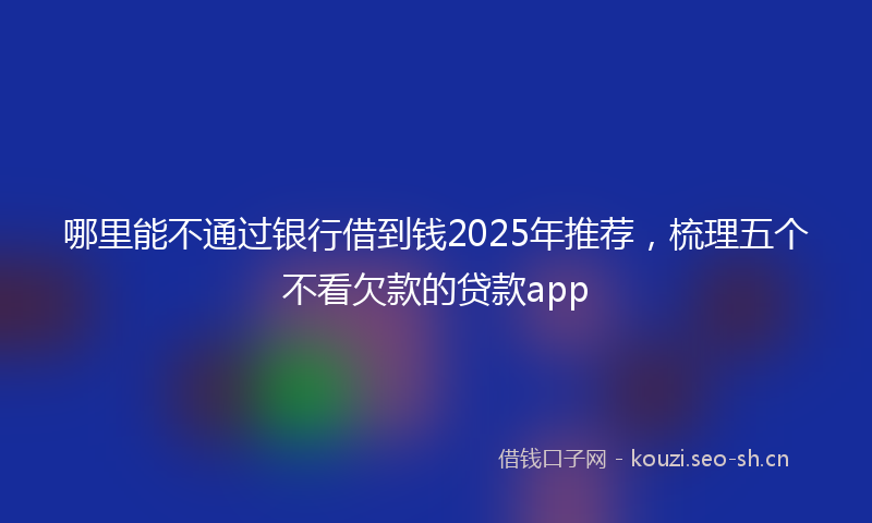 哪里能不通过银行借到钱2025年推荐,梳理五个不看欠款的贷款app