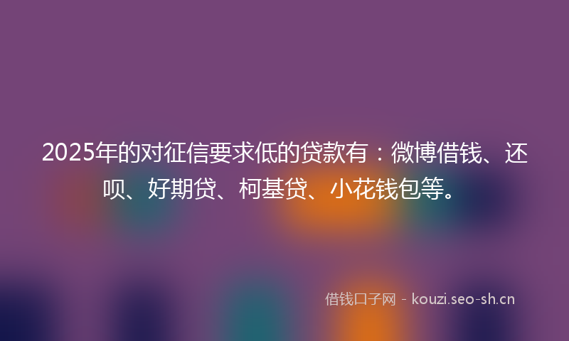 2025年的对征信要求低的贷款有：微博借钱、还呗、好期贷、柯基贷、小花钱包等。