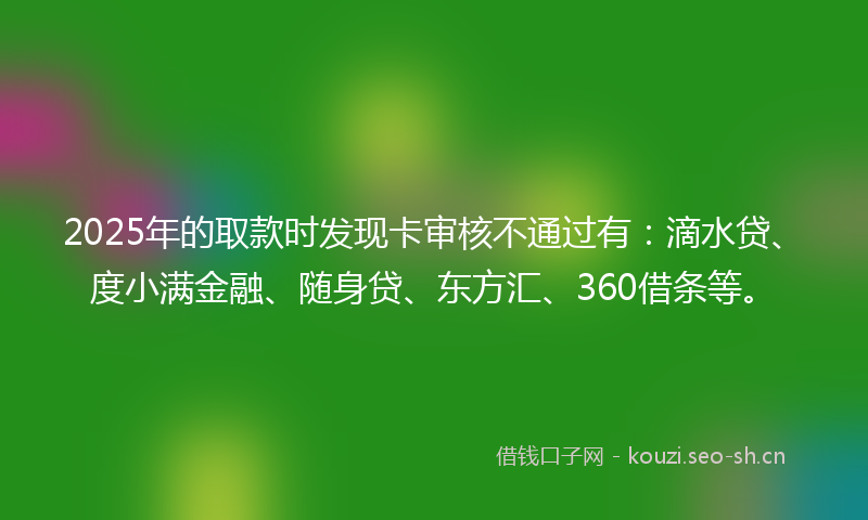 2025年的取款时发现卡审核不通过有：滴水贷、度小满金融、随身贷、东方汇、360借条等。