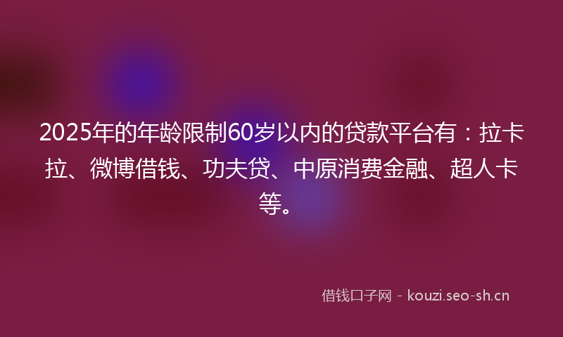 2025年的年龄限制60岁以内的贷款平台有：拉卡拉、微博借钱、功夫贷、中原消费金融、超人卡等。