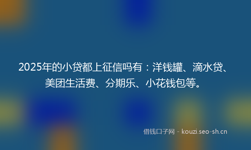 2025年的小贷都上征信吗有：洋钱罐、滴水贷、美团生活费、分期乐、小花钱包等。