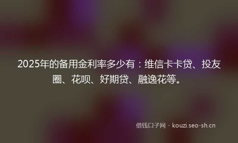 2025年的备用金利率多少有：维信卡卡贷、投友圈、花呗、好期贷、融逸花等。