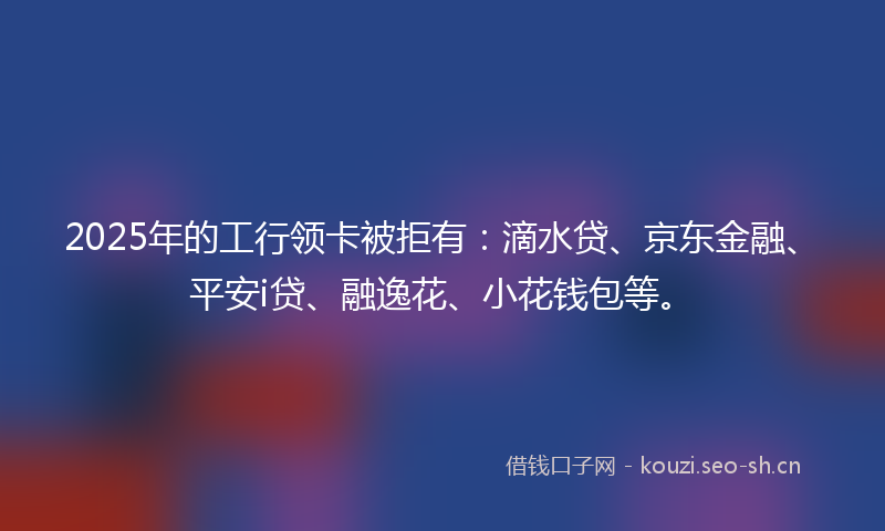 2025年的工行领卡被拒有：滴水贷、京东金融、平安i贷、融逸花、小花钱包等。