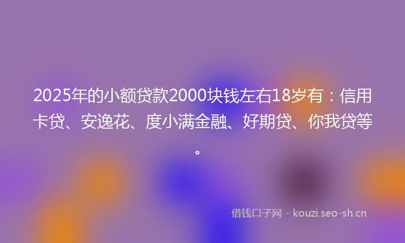 2025年的小额贷款2000块钱左右18岁有：信用卡贷、安逸花、度小满金融、好期贷、你我贷等。