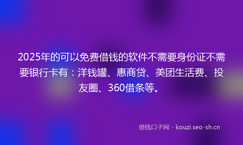 2025年的可以免费借钱的软件不需要身份证不需要银行卡有：洋钱罐、惠商贷、美团生活费、投友圈、360借条等。