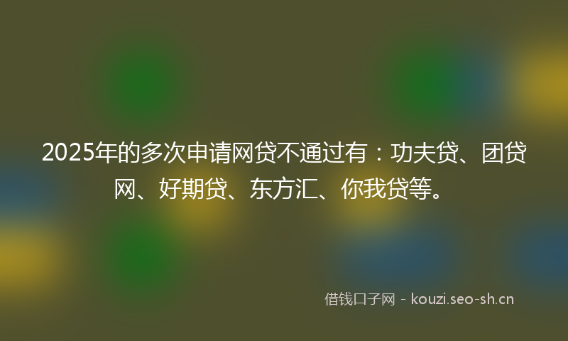 2025年的多次申请网贷不通过有：功夫贷、团贷网、好期贷、东方汇、你我贷等。