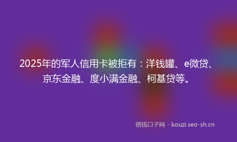 2025年的军人信用卡被拒有：洋钱罐、e微贷、京东金融、度小满金融、柯基贷等。