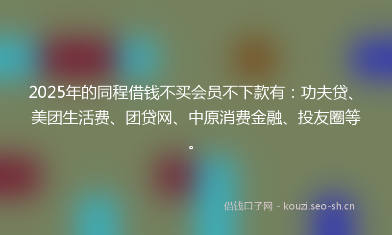 2025年的同程借钱不买会员不下款有：功夫贷、美团生活费、团贷网、中原消费金融、投友圈等。