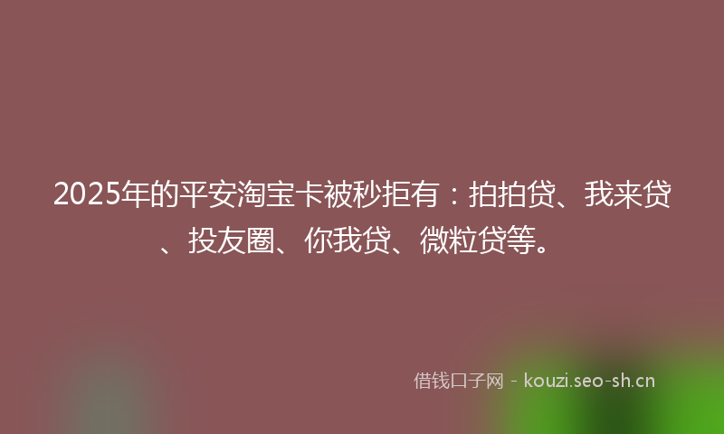 2025年的平安淘宝卡被秒拒有:拍拍贷、我来贷、投友圈、你我贷、微粒贷等。