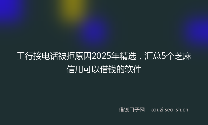 工行接电话被拒原因2025年精选，汇总5个芝麻信用可以借钱的软件