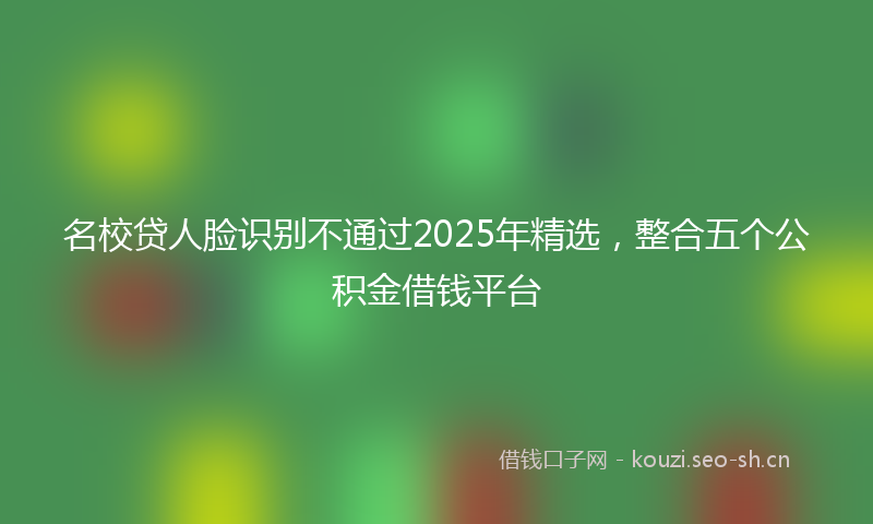 名校贷人脸识别不通过2025年精选，整合五个公积金借钱平台