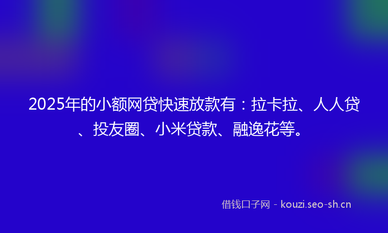 2025年的小额网贷快速放款有：拉卡拉、人人贷、投友圈、小米贷款、融逸花等。