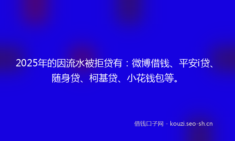 2025年的因流水被拒贷有:微博借钱、平安i贷、随身贷、柯基贷、小花钱包等。