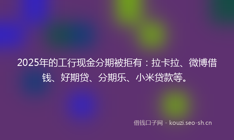 2025年的工行现金分期被拒有：拉卡拉、微博借钱、好期贷、分期乐、小米贷款等。