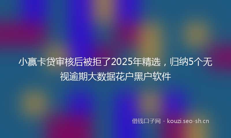 小赢卡贷审核后被拒了2025年精选，归纳5个无视逾期大数据花户黑户软件