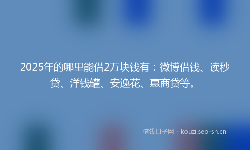2025年的哪里能借2万块钱有：微博借钱、读秒贷、洋钱罐、安逸花、惠商贷等。