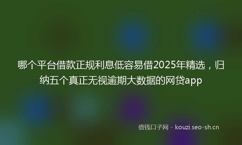 哪个平台借款正规利息低容易借2025年精选，归纳五个真正无视逾期大数据的网贷app