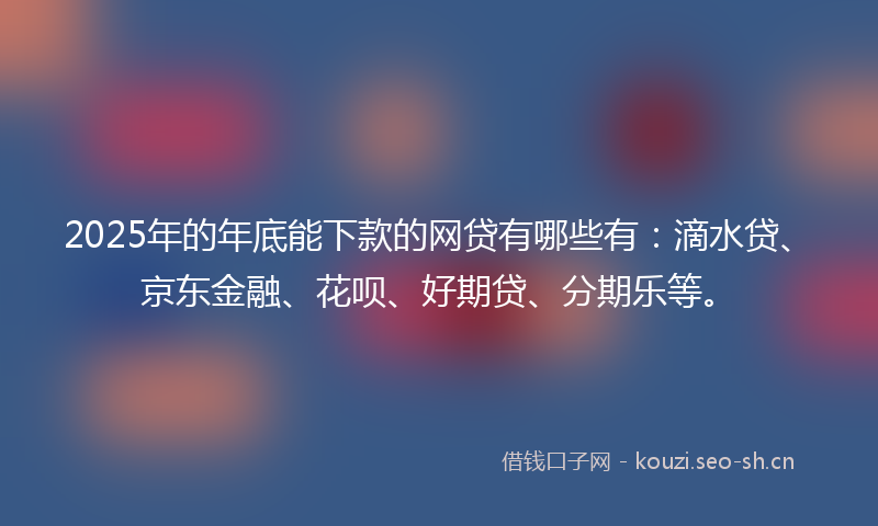 2025年的年底能下款的网贷有哪些有：滴水贷、京东金融、花呗、好期贷、分期乐等。