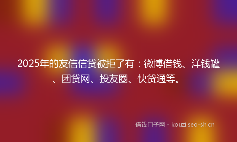 2025年的友信信贷被拒了有：微博借钱、洋钱罐、团贷网、投友圈、快贷通等。