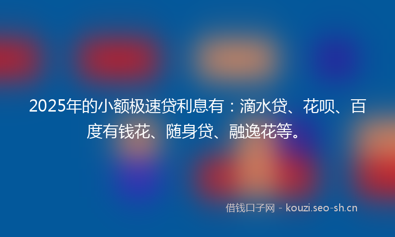 2025年的小额极速贷利息有：滴水贷、花呗、百度有钱花、随身贷、融逸花等。