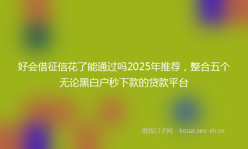 好会借征信花了能通过吗2025年推荐，整合五个无论黑白户秒下款的贷款平台