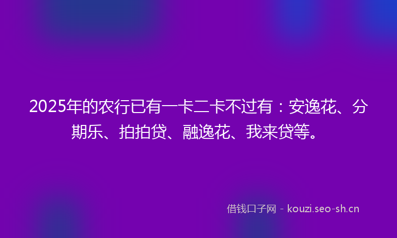 2025年的农行已有一卡二卡不过有：安逸花、分期乐、拍拍贷、融逸花、我来贷等。