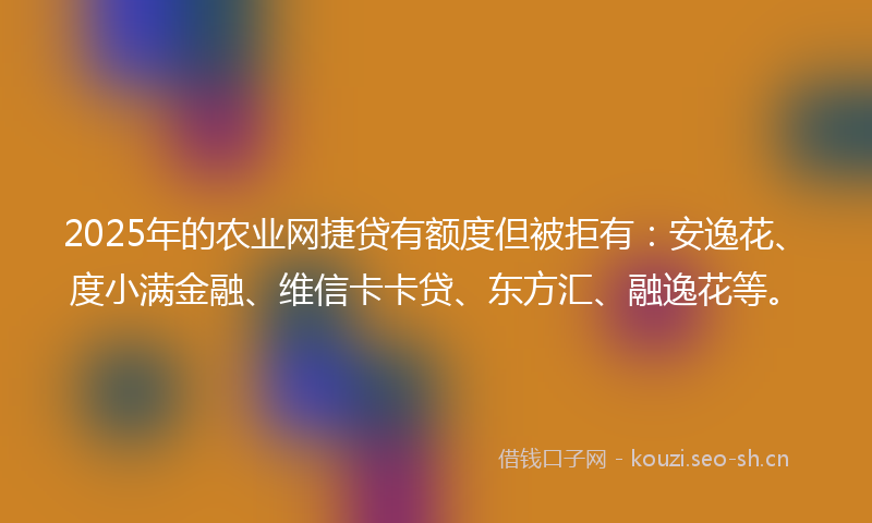 2025年的农业网捷贷有额度但被拒有:安逸花、度小满金融、维信卡卡贷、东方汇、融逸花等。