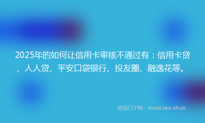 2025年的如何让信用卡审核不通过有：信用卡贷、人人贷、平安口袋银行、投友圈、融逸花等。