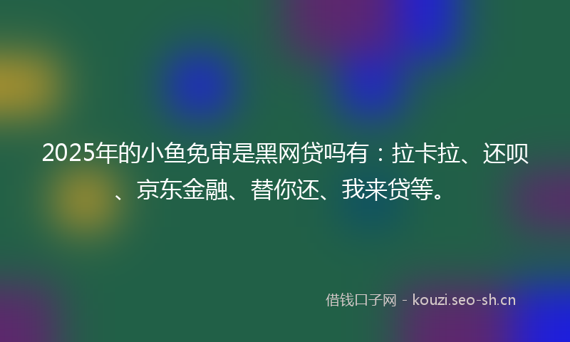 2025年的小鱼免审是黑网贷吗有：拉卡拉、还呗、京东金融、替你还、我来贷等。
