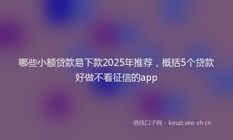 哪些小额贷款易下款2025年推荐,概括5个贷款好做不看征信的app